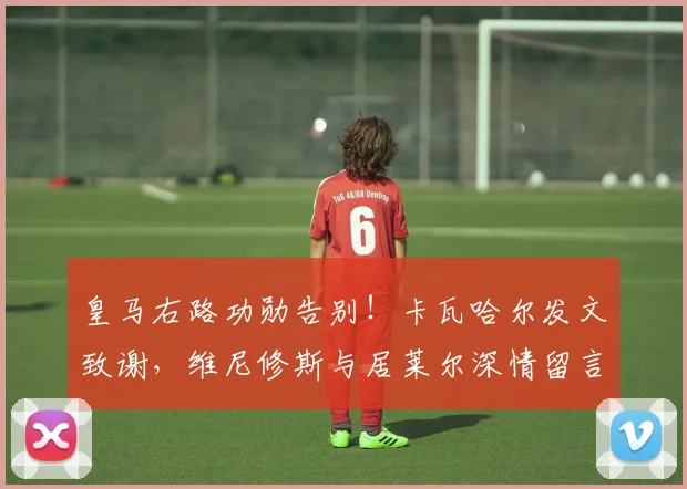 皇马右路功勋告别!卡瓦哈尔发文致谢,维尼修斯与居莱尔深情留言送祝福