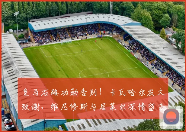 皇马右路功勋告别！卡瓦哈尔发文致谢，维尼修斯与居莱尔深情留言送祝福
