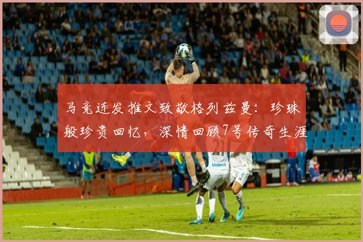马竞连发推文致敬格列兹曼：珍珠般珍贵回忆，深情回顾7号传奇生涯