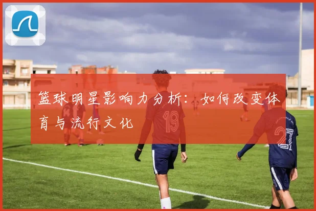 篮球明星影响力分析:如何改变体育与流行文化