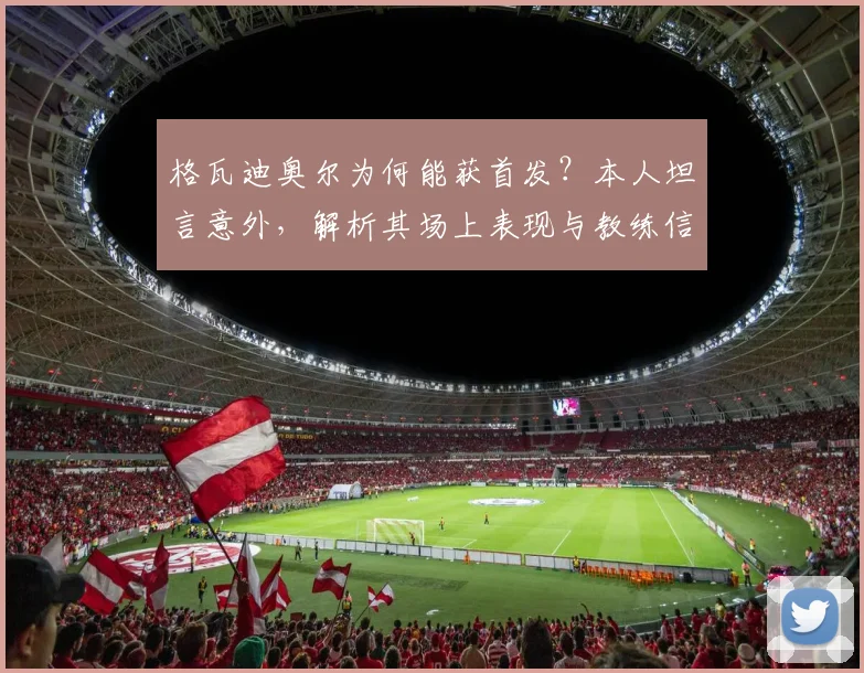 格瓦迪奥尔为何能获首发？本人坦言意外，解析其场上表现与教练信任关键