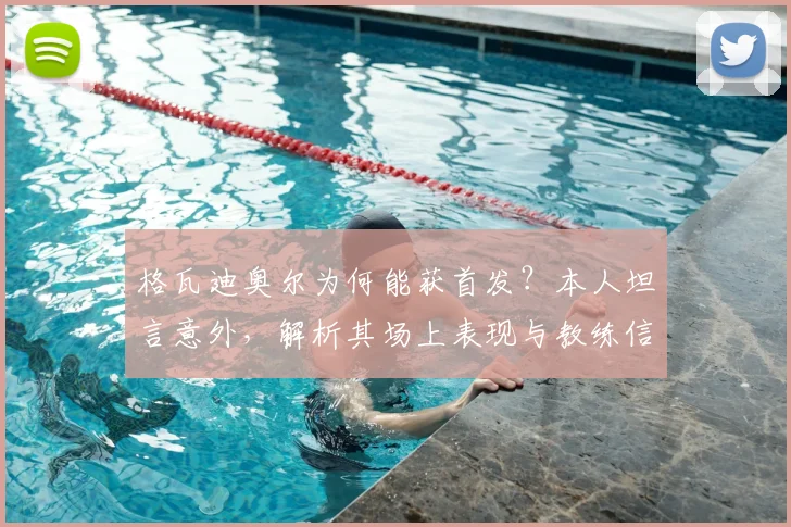 格瓦迪奥尔为何能获首发?本人坦言意外,解析其场上表现与教练信任关键