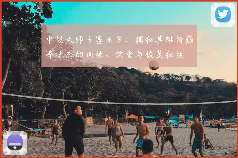 中场大师卡塞米罗：揭秘其维持巅峰状态的训练、饮食与恢复秘诀