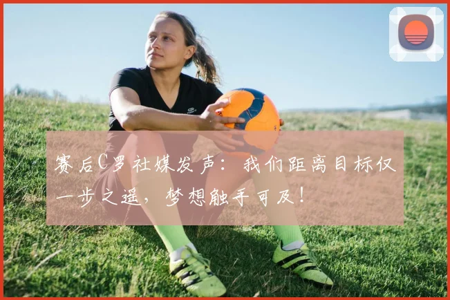 赛后C罗社媒发声：我们距离目标仅一步之遥，梦想触手可及！