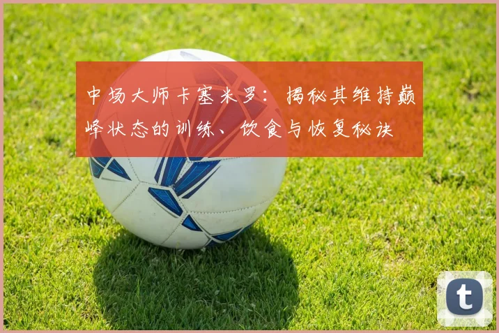 中场大师卡塞米罗：揭秘其维持巅峰状态的训练、饮食与恢复秘诀