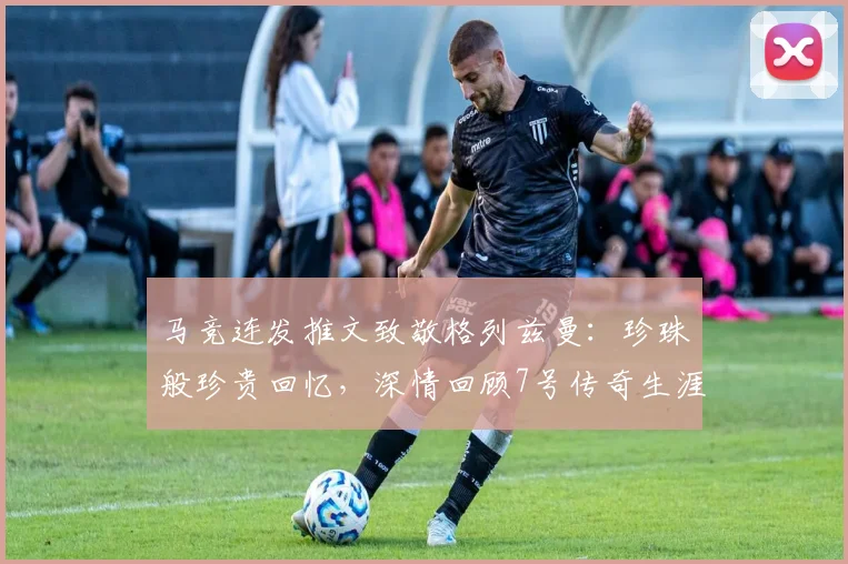 马竞连发推文致敬格列兹曼：珍珠般珍贵回忆，深情回顾7号传奇生涯